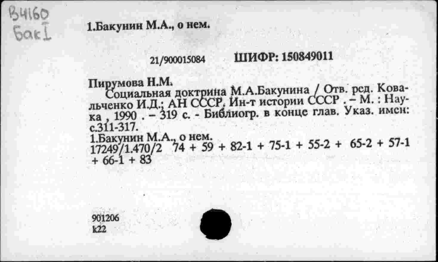 ﻿	1.Бакунин М.А., о нем. 21/900015084	ШИФР: 150849011 П"слщиальная доктрина М.А.Бакунина / Отв. рсд. Ковальченко И.Д.; АН СССР. Ин-т истории СССР . - М.. Наука 1990 . - 319 с. - Библиогр. в конце глав. Указ. имен. с.311-317.' * 824 + 754 *554 + 654 *574 + 66-1 + 83
901206 к22